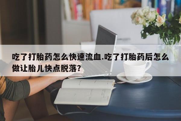 私人卖堕胎药的微信吃了打胎药怎么快速流血.吃了打胎药后怎么做让胎儿快点脱落？