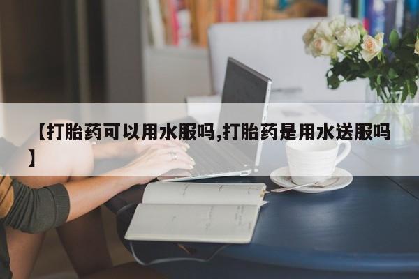 私人卖堕胎药的微信【打胎药可以用水服吗,打胎药是用水送服吗】