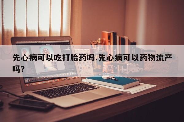 私人卖堕胎药的微信先心病可以吃打胎药吗.先心病可以药物流产吗？