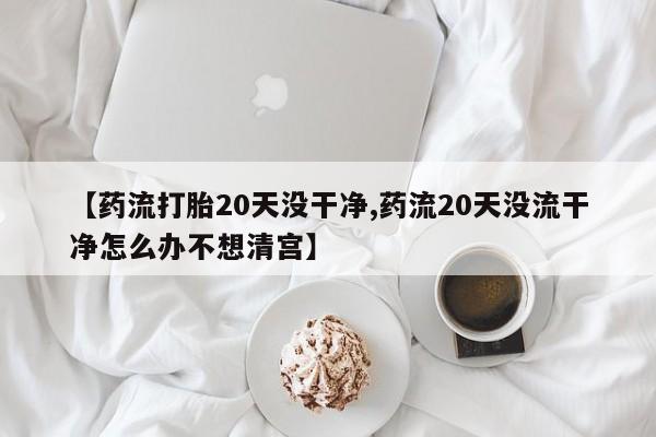 私人卖堕胎药的微信【药流打胎20天没干净,药流20天没流干净怎么办不想清宫】