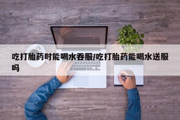 私人卖堕胎药的微信吃打胎药时能喝水吞服/吃打胎药能喝水送服吗