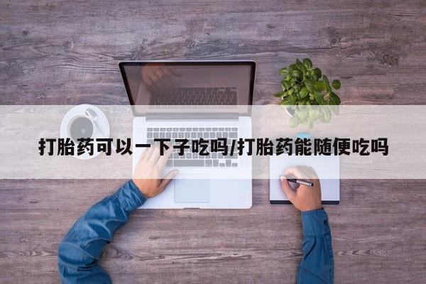 私人卖堕胎药的微信打胎药可以一下子吃吗/打胎药能随便吃吗