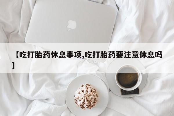 私人卖堕胎药的微信【吃打胎药休息事项,吃打胎药要注意休息吗】