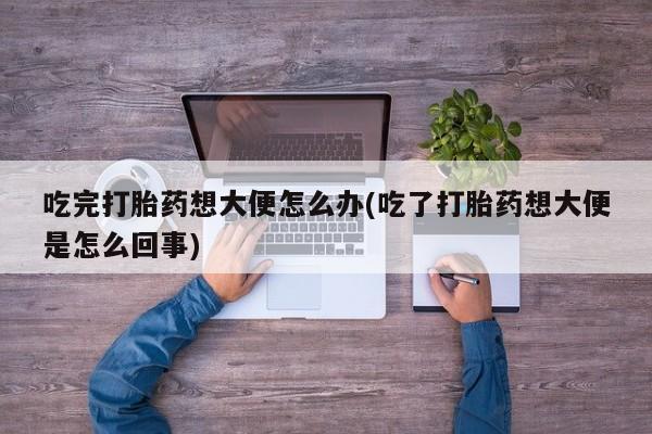 私人卖堕胎药的微信吃完打胎药想大便怎么办(吃了打胎药想大便是怎么回事)