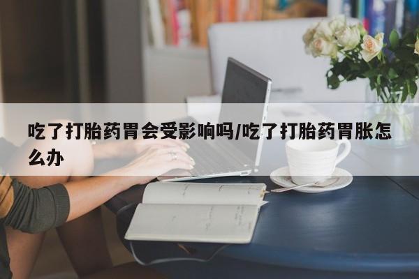 私人卖堕胎药的微信吃了打胎药胃会受影响吗/吃了打胎药胃胀怎么办