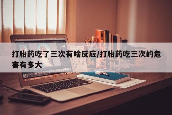 私人卖堕胎药的微信打胎药吃了三次有啥反应/打胎药吃三次的危害有多大