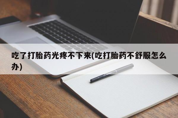 私人卖堕胎药的微信吃了打胎药光疼不下来(吃打胎药不舒服怎么办)