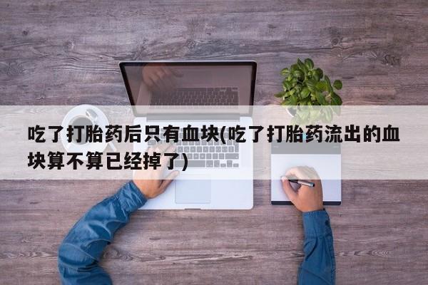 私人卖堕胎药的微信吃了打胎药后只有血块(吃了打胎药流出的血块算不算已经掉了)