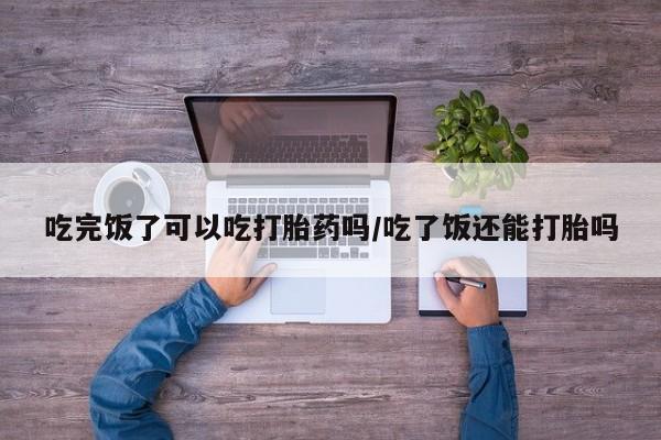 私人卖堕胎药的微信吃完饭了可以吃打胎药吗/吃了饭还能打胎吗