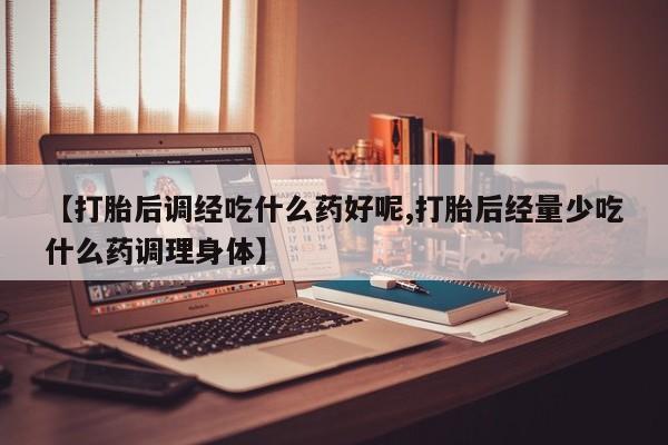私人卖堕胎药的微信【打胎后调经吃什么药好呢,打胎后经量少吃什么药调理身体】