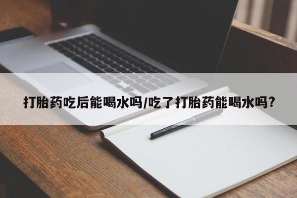 私人卖堕胎药的微信打胎药吃后能喝水吗/吃了打胎药能喝水吗?