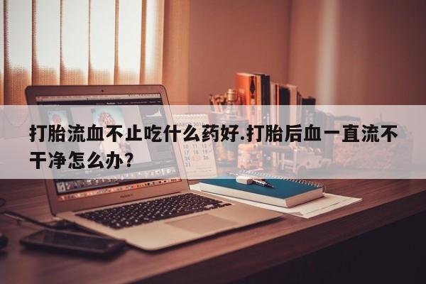 私人卖堕胎药的微信打胎流血不止吃什么药好.打胎后血一直流不干净怎么办？