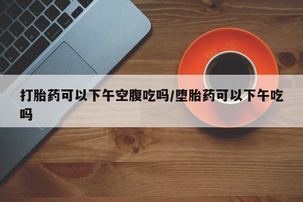 私人卖堕胎药的微信打胎药可以下午空腹吃吗/堕胎药可以下午吃吗