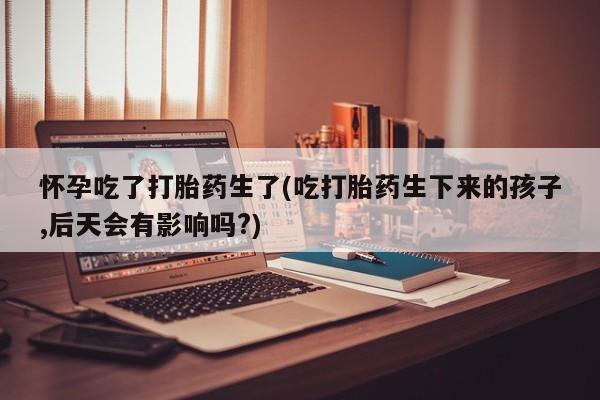 私人卖堕胎药的微信怀孕吃了打胎药生了(吃打胎药生下来的孩子,后天会有影响吗?)