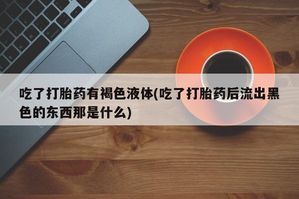 私人卖堕胎药的微信吃了打胎药有褐色液体(吃了打胎药后流出黑色的东西那是什么)