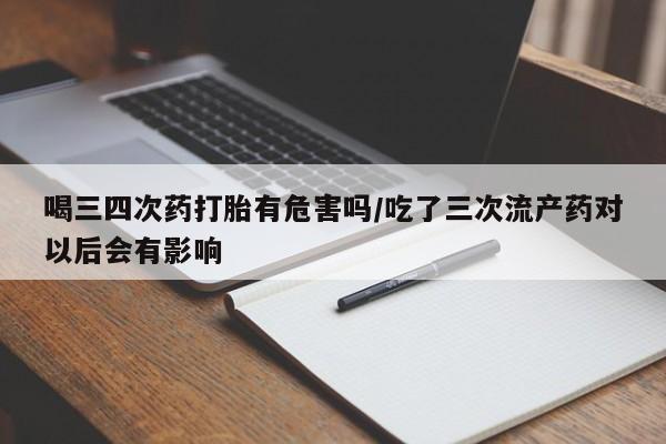 私人卖堕胎药的微信喝三四次药打胎有危害吗/吃了三次流产药对以后会有影响