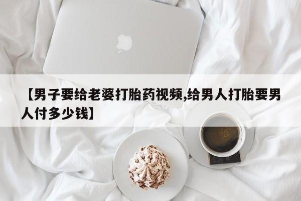 私人卖堕胎药的微信【男子要给老婆打胎药视频,给男人打胎要男人付多少钱】