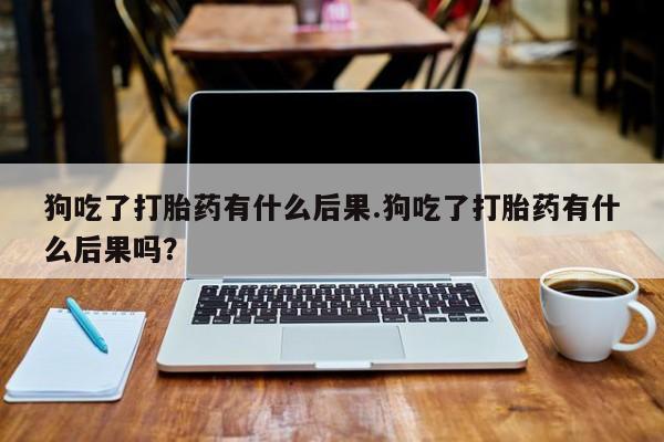 私人卖堕胎药的微信狗吃了打胎药有什么后果.狗吃了打胎药有什么后果吗？