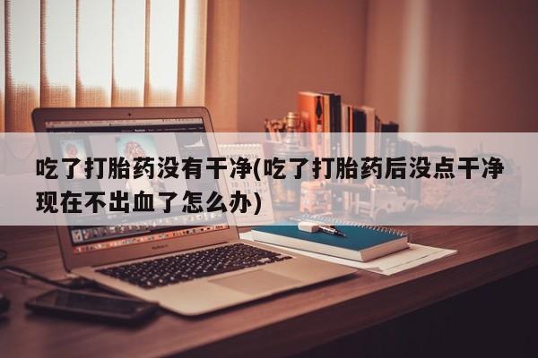 私人卖堕胎药的微信吃了打胎药没有干净(吃了打胎药后没点干净现在不出血了怎么办)