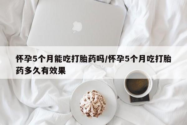 私人卖堕胎药的微信怀孕5个月能吃打胎药吗/怀孕5个月吃打胎药多久有效果