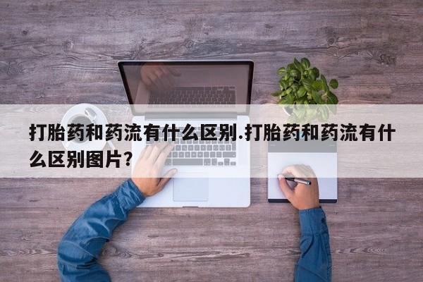 私人卖堕胎药的微信打胎药和药流有什么区别.打胎药和药流有什么区别图片？