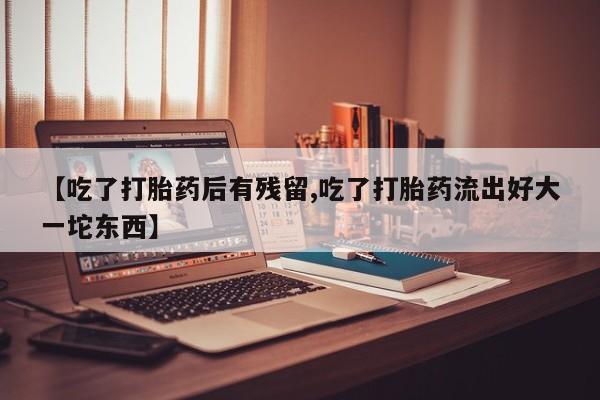 私人卖堕胎药的微信【吃了打胎药后有残留,吃了打胎药流出好大一坨东西】