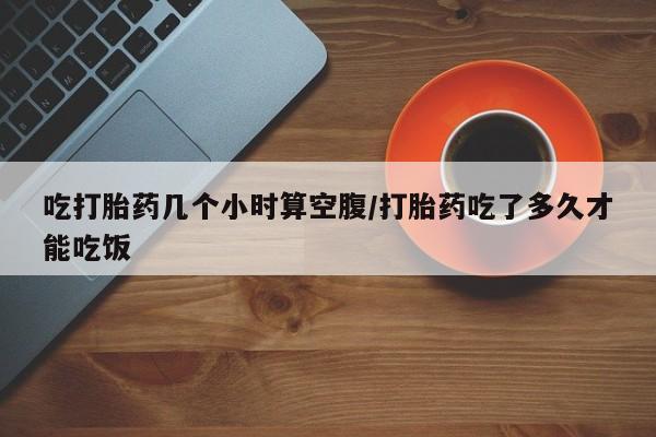 私人卖堕胎药的微信吃打胎药几个小时算空腹/打胎药吃了多久才能吃饭