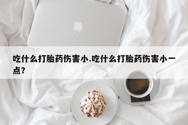 私人卖堕胎药的微信吃什么打胎药伤害小.吃什么打胎药伤害小一点？