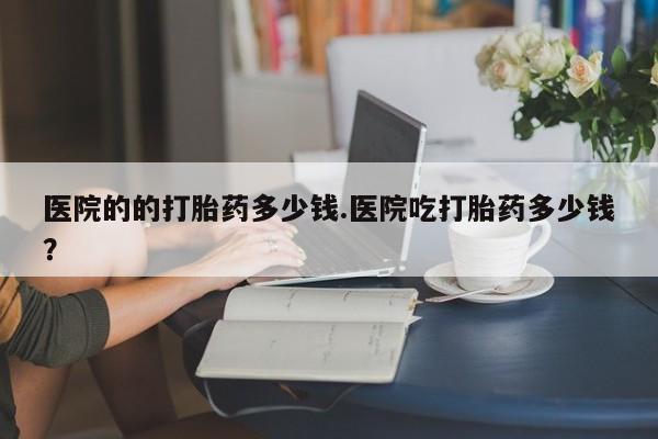 私人卖堕胎药的微信医院的的打胎药多少钱.医院吃打胎药多少钱？