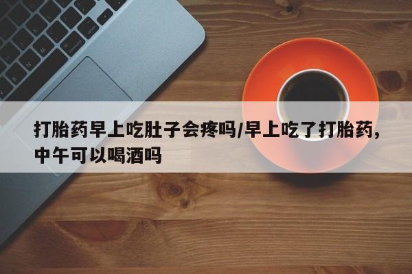 私人卖堕胎药的微信打胎药早上吃肚子会疼吗/早上吃了打胎药,中午可以喝酒吗