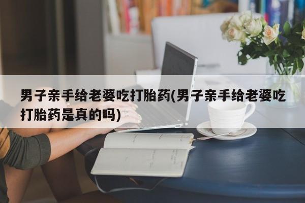 私人卖堕胎药的微信男子亲手给老婆吃打胎药(男子亲手给老婆吃打胎药是真的吗)