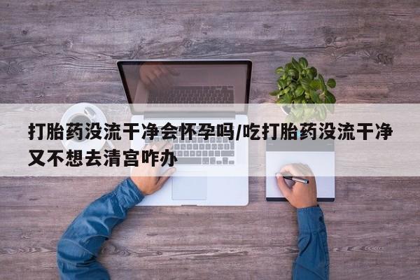 私人卖堕胎药的微信打胎药没流干净会怀孕吗/吃打胎药没流干净又不想去清宫咋办