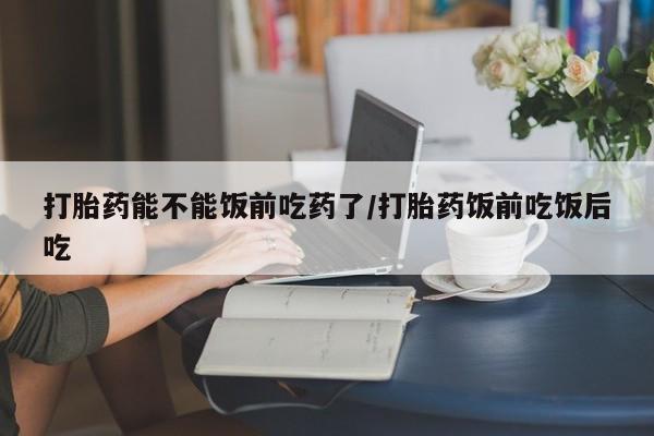 私人卖堕胎药的微信打胎药能不能饭前吃药了/打胎药饭前吃饭后吃