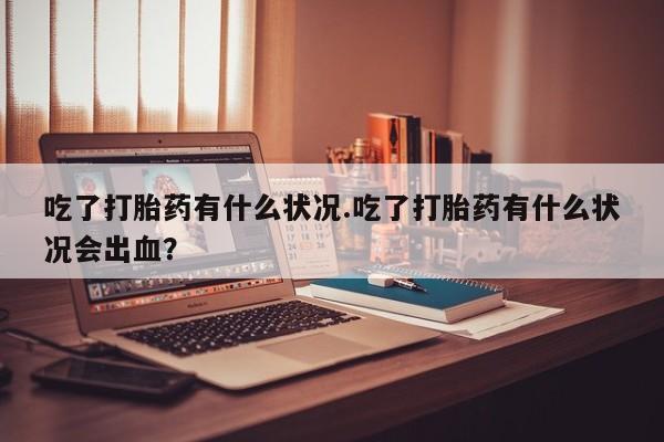 私人卖堕胎药的微信吃了打胎药有什么状况.吃了打胎药有什么状况会出血？