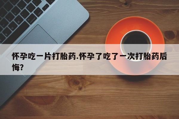 私人卖堕胎药的微信怀孕吃一片打胎药.怀孕了吃了一次打胎药后悔？
