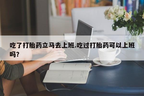私人卖堕胎药的微信吃了打胎药立马去上班.吃过打胎药可以上班吗？