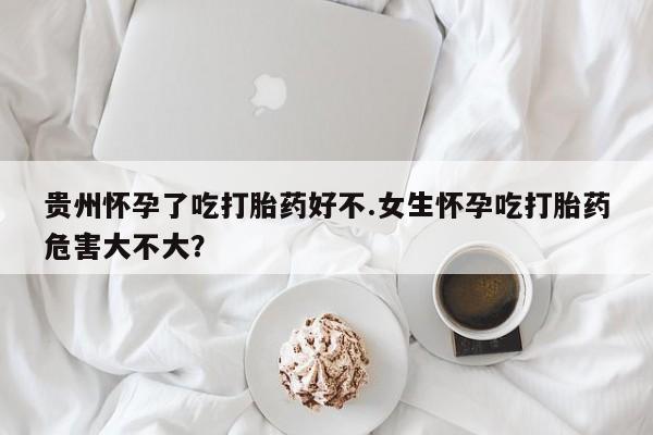 私人卖堕胎药的微信贵州怀孕了吃打胎药好不.女生怀孕吃打胎药危害大不大？