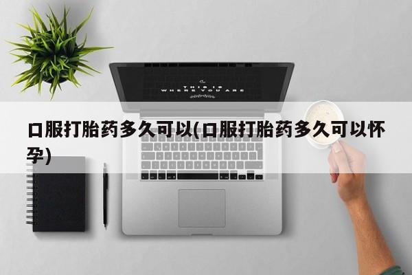 私人卖堕胎药的微信口服打胎药多久可以(口服打胎药多久可以怀孕)