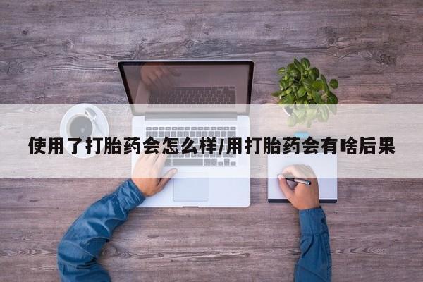 私人卖堕胎药的微信使用了打胎药会怎么样/用打胎药会有啥后果