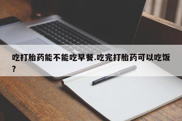 私人卖堕胎药的微信吃打胎药能不能吃早餐.吃完打胎药可以吃饭？