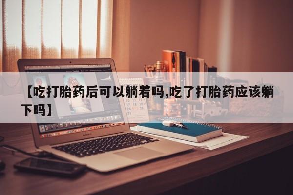 私人卖堕胎药的微信【吃打胎药后可以躺着吗,吃了打胎药应该躺下吗】