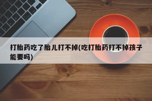 私人卖堕胎药的微信打胎药吃了胎儿打不掉(吃打胎药打不掉孩子能要吗)