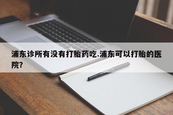 私人卖堕胎药的微信浦东诊所有没有打胎药吃.浦东可以打胎的医院？