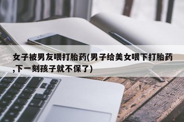 私人卖堕胎药的微信女子被男友喂打胎药(男子给美女喂下打胎药,下一刻孩子就不保了)