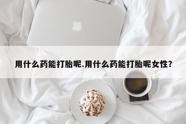 私人卖堕胎药的微信用什么药能打胎呢.用什么药能打胎呢女性？