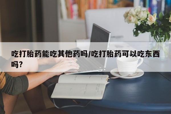 私人卖堕胎药的微信吃打胎药能吃其他药吗/吃打胎药可以吃东西吗?