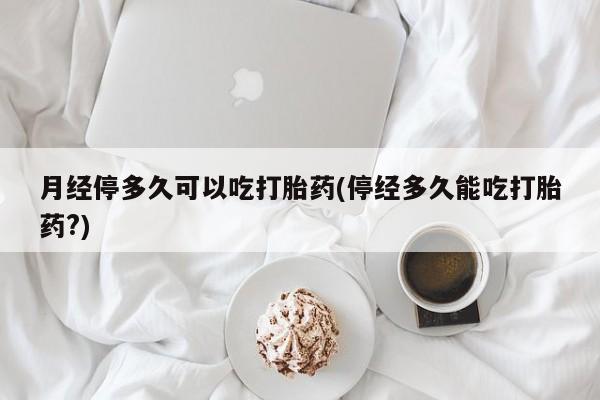 私人卖堕胎药的微信月经停多久可以吃打胎药(停经多久能吃打胎药?)