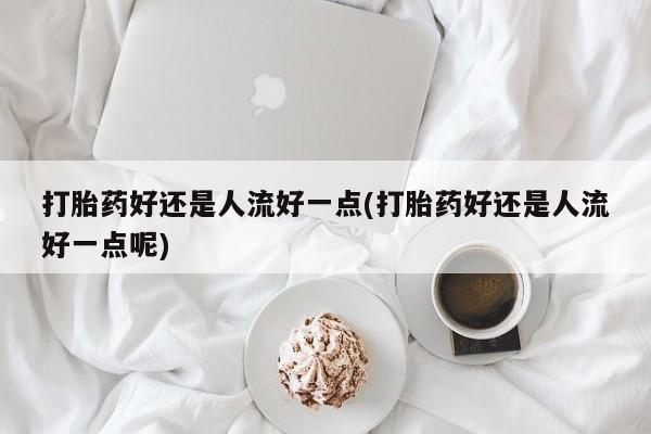 私人卖堕胎药的微信打胎药好还是人流好一点(打胎药好还是人流好一点呢)