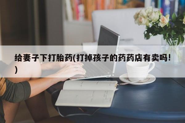 私人卖堕胎药的微信给妻子下打胎药(打掉孩子的药药店有卖吗!)