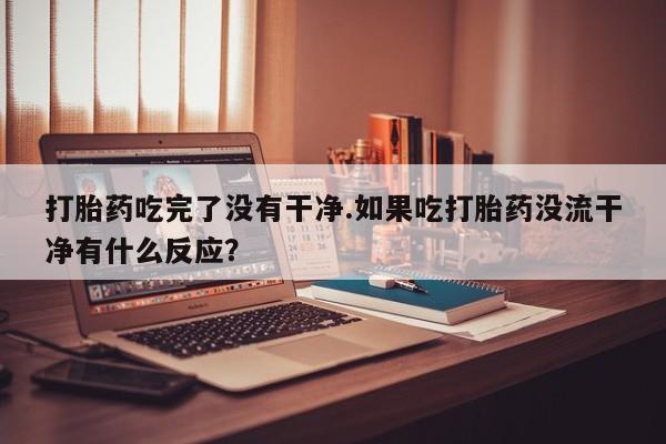 私人卖堕胎药的微信打胎药吃完了没有干净.如果吃打胎药没流干净有什么反应？